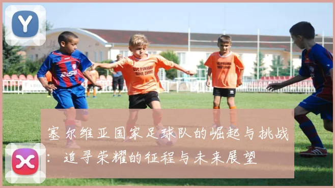 塞尔维亚国家足球队的崛起与挑战：追寻荣耀的征程与未来展望