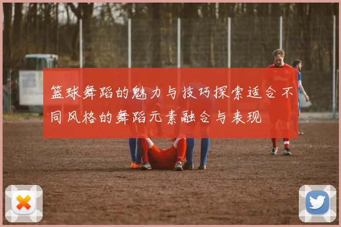 篮球舞蹈的魅力与技巧探索适合不同风格的舞蹈元素融合与表现