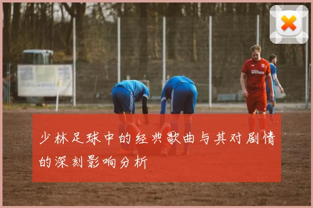 少林足球中的经典歌曲与其对剧情的深刻影响分析