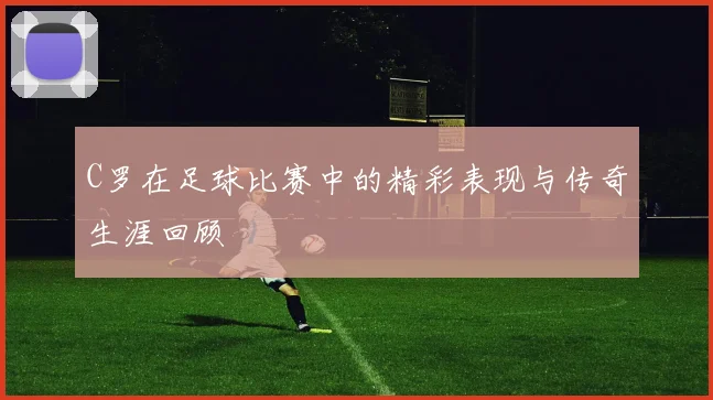 C罗在足球比赛中的精彩表现与传奇生涯回顾