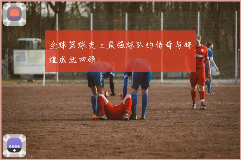 全球篮球史上最强球队的传奇与辉煌成就回顾