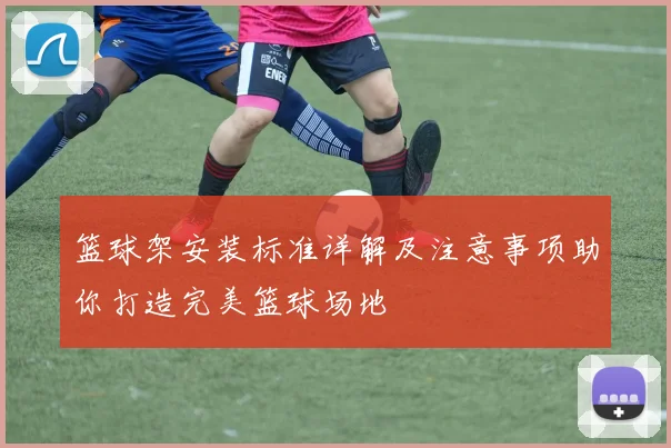 篮球架安装标准详解及注意事项助你打造完美篮球场地
