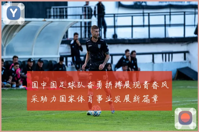 国中国足球队奋勇拼搏展现青春风采助力国家体育事业发展新篇章