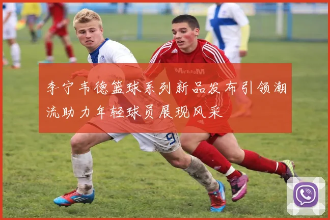 李宁韦德篮球系列新品发布引领潮流助力年轻球员展现风采