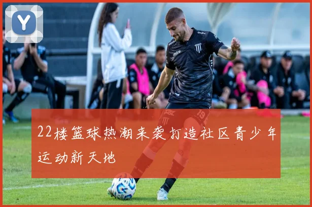 22楼篮球热潮来袭打造社区青少年运动新天地