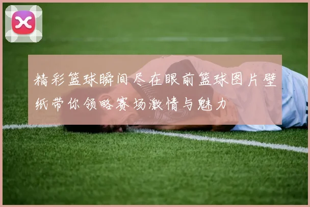 精彩篮球瞬间尽在眼前篮球图片壁纸带你领略赛场激情与魅力