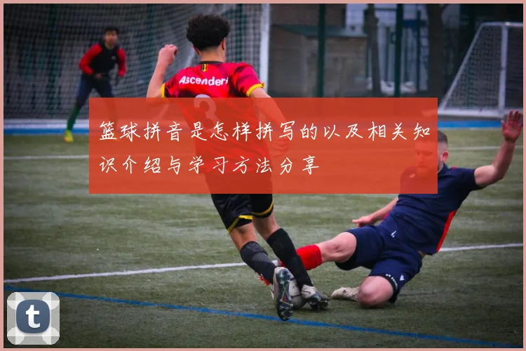 篮球拼音是怎样拼写的以及相关知识介绍与学习方法分享