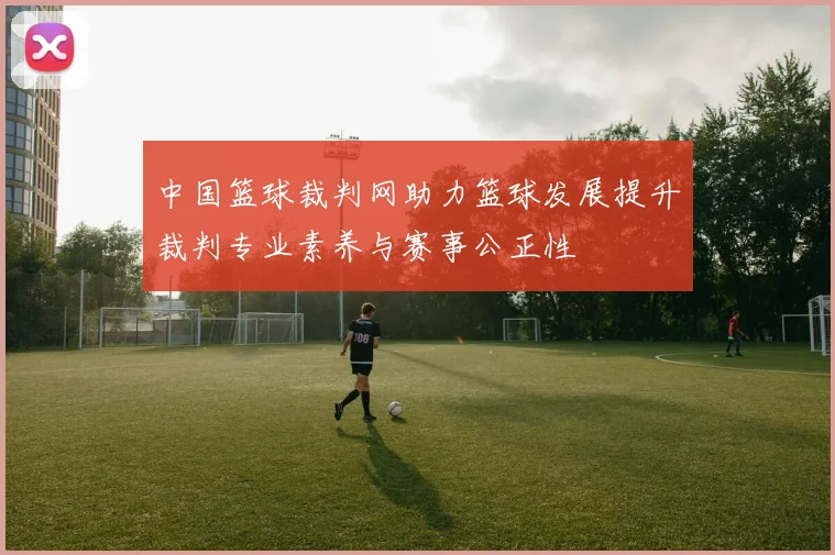 中国篮球裁判网助力篮球发展提升裁判专业素养与赛事公正性