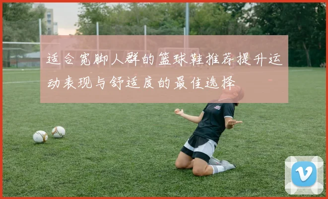 适合宽脚人群的篮球鞋推荐提升运动表现与舒适度的最佳选择